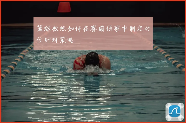 篮球教练如何在赛前侦察中制定对位针对策略