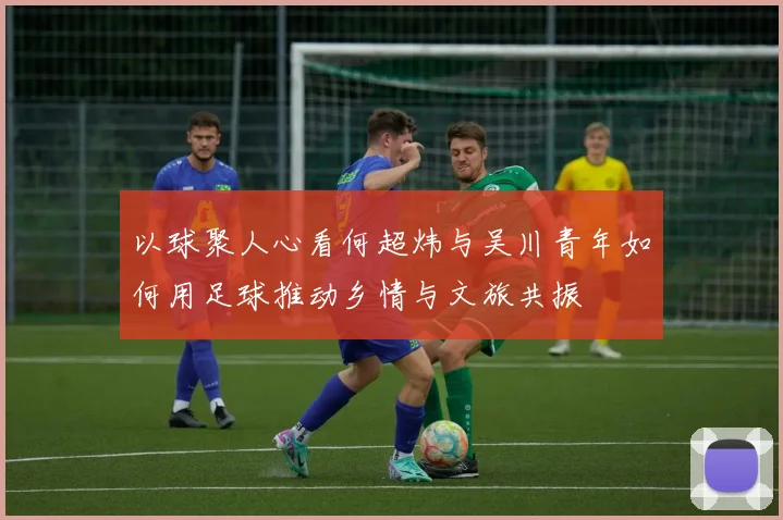 以球聚人心看何超炜与吴川青年如何用足球推动乡情与文旅共振