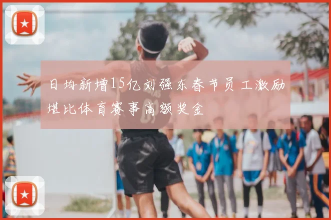 日均新增15亿刘强东春节员工激励堪比体育赛事高额奖金