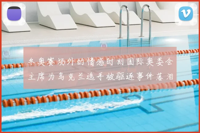 冬奥赛场外的情感时刻国际奥委会主席为乌克兰选手被驱逐事件落泪
