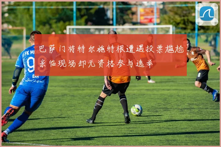 巴萨门将特尔施特根遭遇投票尴尬亲临现场却无资格参与选举