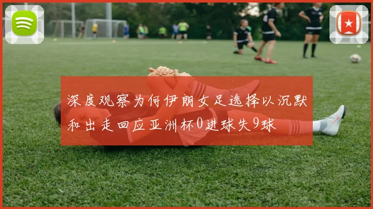 深度观察为何伊朗女足选择以沉默和出走回应亚洲杯0进球失9球