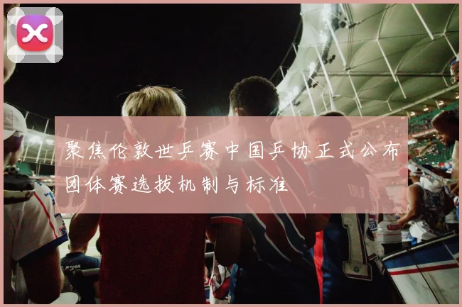 聚焦伦敦世乒赛中国乒协正式公布团体赛选拔机制与标准