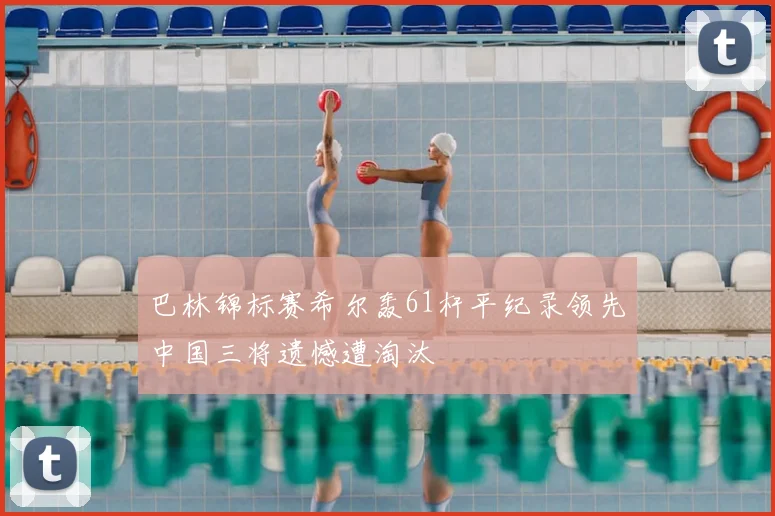 巴林锦标赛希尔轰61杆平纪录领先中国三将遗憾遭淘汰