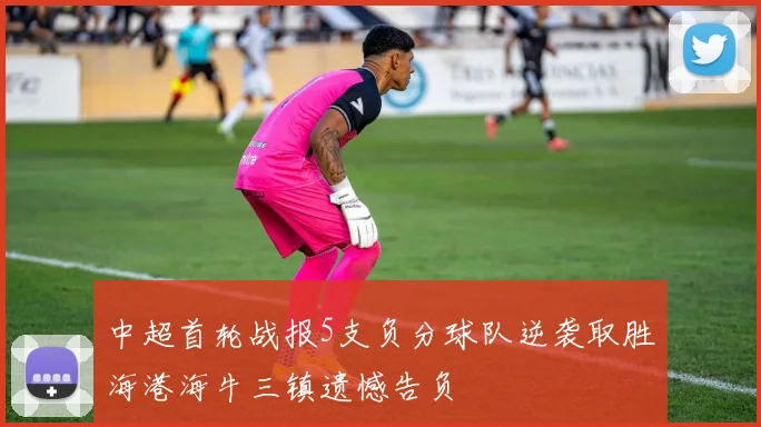 中超首轮战报5支负分球队逆袭取胜海港海牛三镇遗憾告负