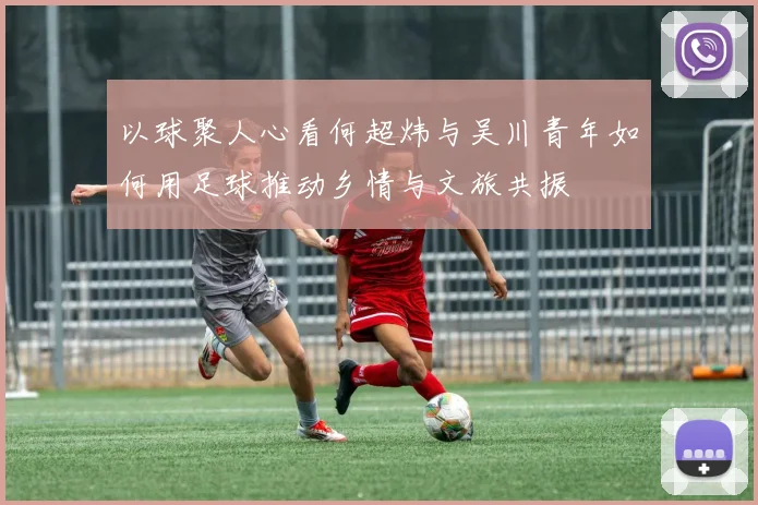 以球聚人心看何超炜与吴川青年如何用足球推动乡情与文旅共振